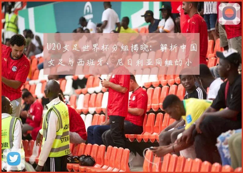 U20女足世界杯分组揭晓：解析中国女足与西班牙、尼日利亚同组的小组赛程及出线形势