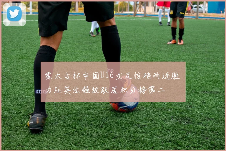 蒙太古杯中国U16女足惊艳两连胜 力压英法强敌跃居积分榜第二