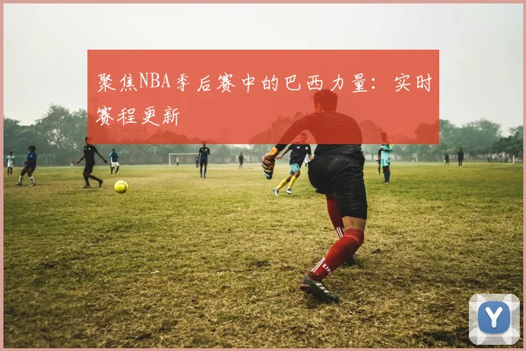 聚焦NBA季后赛中的巴西力量：实时赛程更新