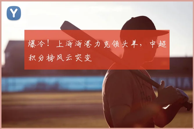爆冷！上海海港力克领头羊，中超积分榜风云突变