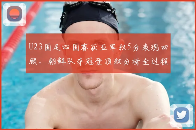 U23国足四国赛获亚军积5分表现回顾,朝鲜队夺冠登顶积分榜全过程解析
