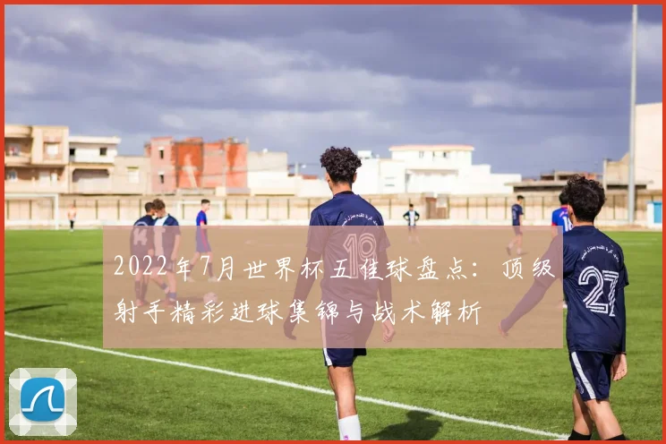 2022年7月世界杯五佳球盘点：顶级射手精彩进球集锦与战术解析