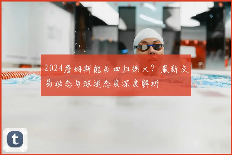 2024詹姆斯能否回归热火？最新交易动态与球迷态度深度解析