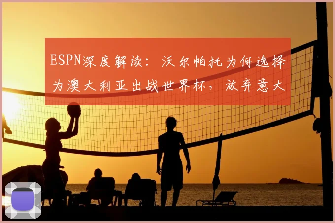 ESPN深度解读:沃尔帕托为何选择为澳大利亚出战世界杯,放弃意大利队前景分析