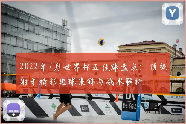 2022年7月世界杯五佳球盘点:顶级射手精彩进球集锦与战术解析