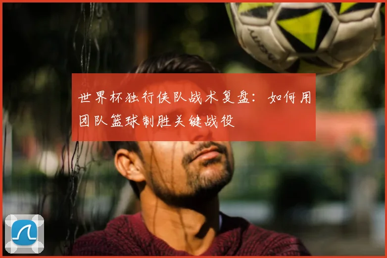 世界杯独行侠队战术复盘:如何用团队篮球制胜关键战役