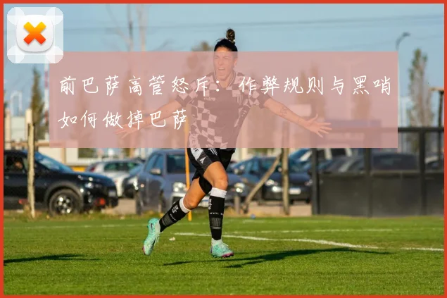 前巴萨高管怒斥:作弊规则与黑哨如何做掉巴萨