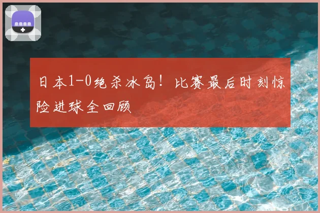 日本1-0绝杀冰岛！比赛最后时刻惊险进球全回顾