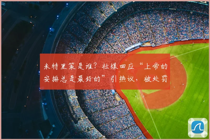米特里策是谁？社媒回应“上帝的安排总是最好的”引热议，被处罚事件全解析