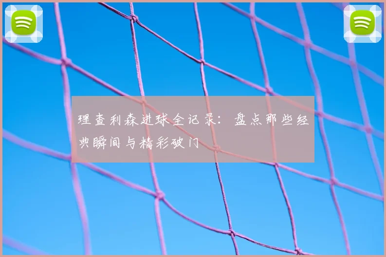 理查利森进球全记录：盘点那些经典瞬间与精彩破门