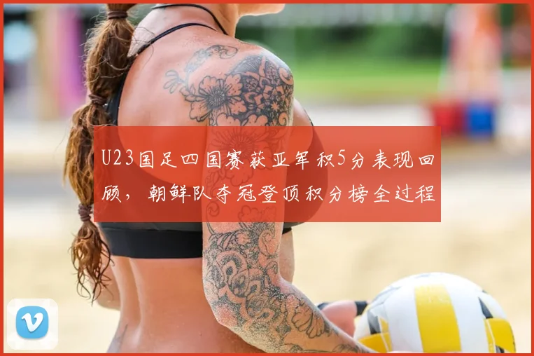 U23国足四国赛获亚军积5分表现回顾，朝鲜队夺冠登顶积分榜全过程解析