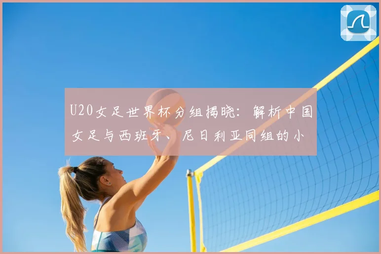 U20女足世界杯分组揭晓:解析中国女足与西班牙、尼日利亚同组的小组赛程及出线形势