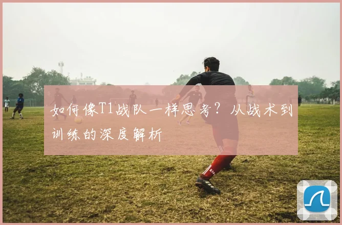 如何像T1战队一样思考?从战术到训练的深度解析