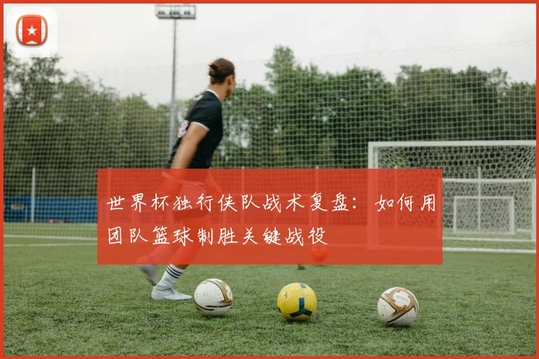 世界杯独行侠队战术复盘：如何用团队篮球制胜关键战役