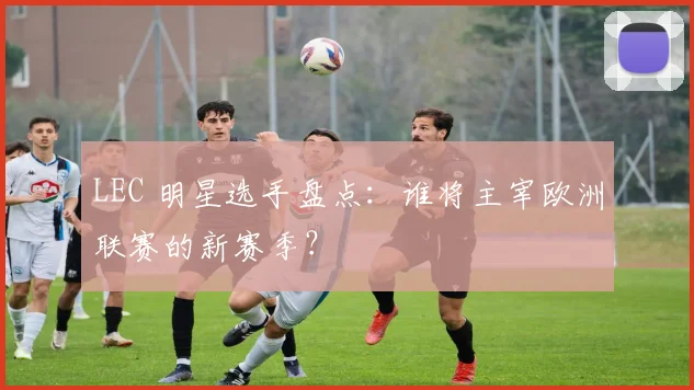 LEC 明星选手盘点：谁将主宰欧洲联赛的新赛季？