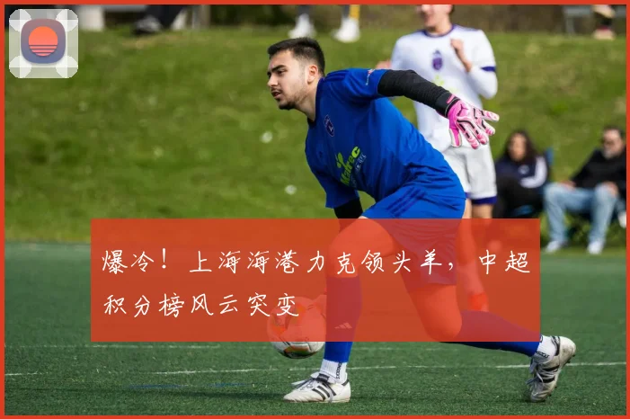 爆冷!上海海港力克领头羊,中超积分榜风云突变